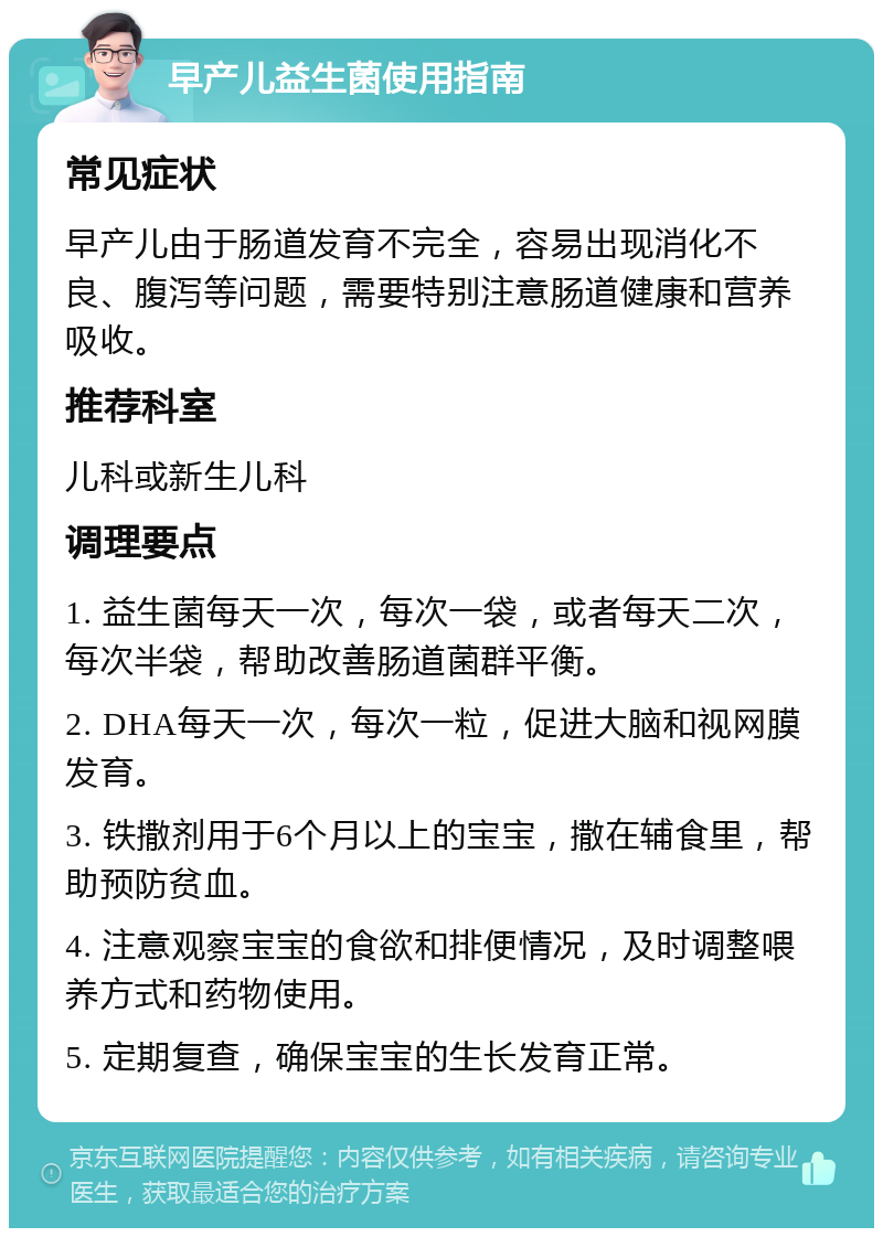 早产儿益生菌使用指南 常见症状 早产儿由于肠道发育不完全，容易出现消化不良、腹泻等问题，需要特别注意肠道健康和营养吸收。 推荐科室 儿科或新生儿科 调理要点 1. 益生菌每天一次，每次一袋，或者每天二次，每次半袋，帮助改善肠道菌群平衡。 2. DHA每天一次，每次一粒，促进大脑和视网膜发育。 3. 铁撒剂用于6个月以上的宝宝，撒在辅食里，帮助预防贫血。 4. 注意观察宝宝的食欲和排便情况，及时调整喂养方式和药物使用。 5. 定期复查，确保宝宝的生长发育正常。