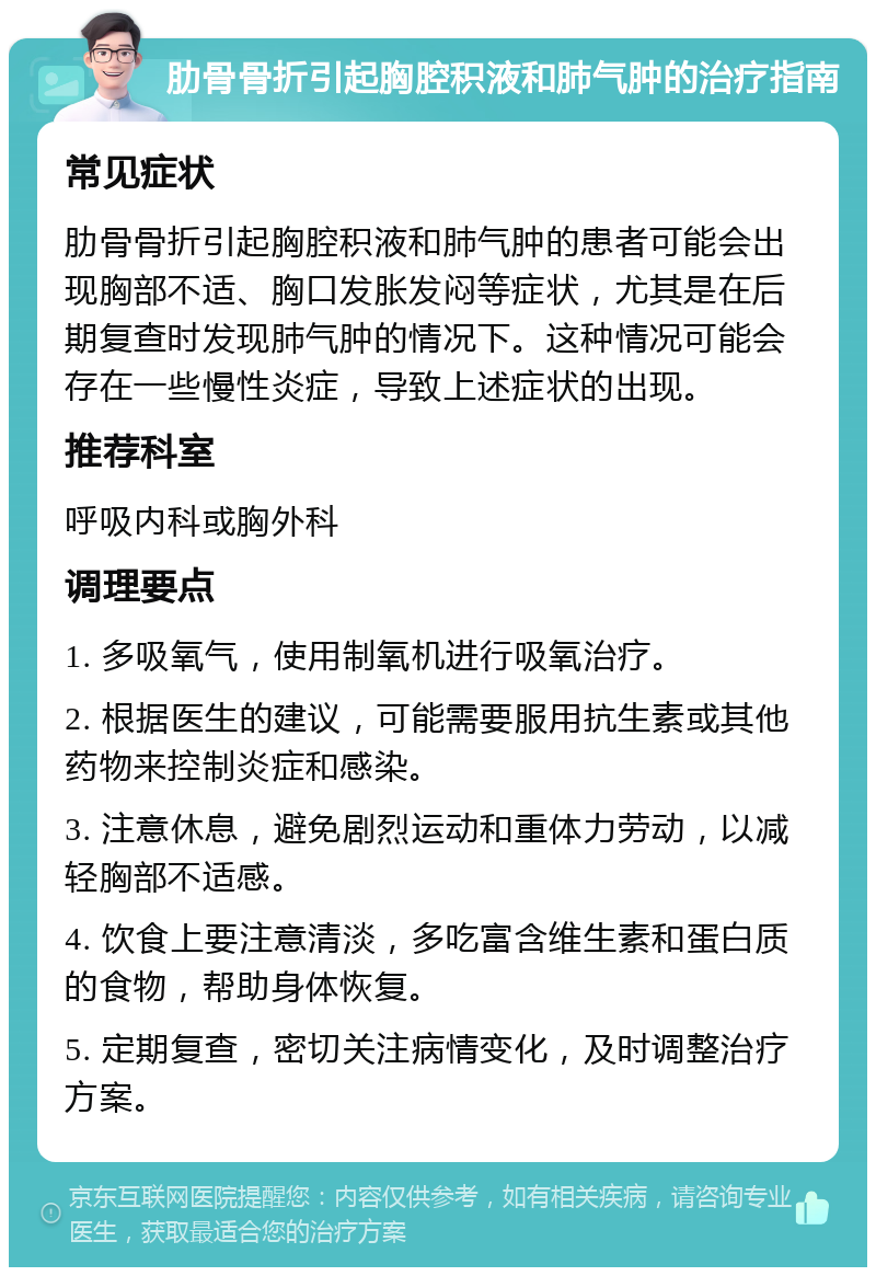 肋骨骨折引起胸腔积液和肺气肿的治疗指南 常见症状 肋骨骨折引起胸腔积液和肺气肿的患者可能会出现胸部不适、胸口发胀发闷等症状，尤其是在后期复查时发现肺气肿的情况下。这种情况可能会存在一些慢性炎症，导致上述症状的出现。 推荐科室 呼吸内科或胸外科 调理要点 1. 多吸氧气，使用制氧机进行吸氧治疗。 2. 根据医生的建议，可能需要服用抗生素或其他药物来控制炎症和感染。 3. 注意休息，避免剧烈运动和重体力劳动，以减轻胸部不适感。 4. 饮食上要注意清淡，多吃富含维生素和蛋白质的食物，帮助身体恢复。 5. 定期复查，密切关注病情变化，及时调整治疗方案。