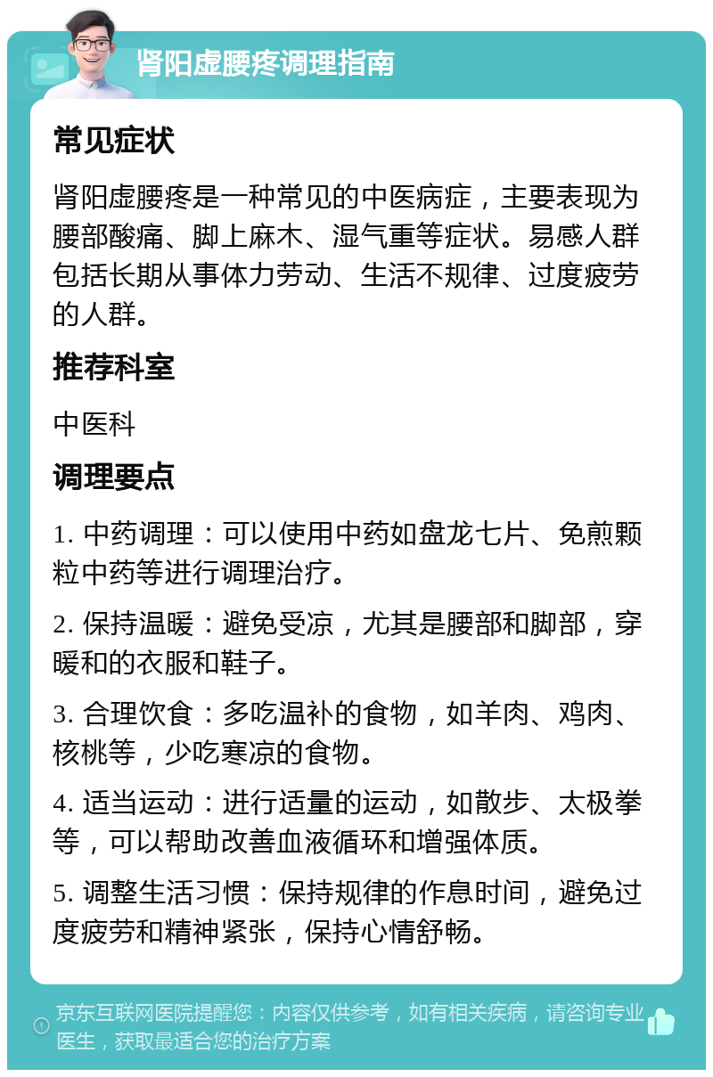 肾阳虚腰疼调理指南 常见症状 肾阳虚腰疼是一种常见的中医病症，主要表现为腰部酸痛、脚上麻木、湿气重等症状。易感人群包括长期从事体力劳动、生活不规律、过度疲劳的人群。 推荐科室 中医科 调理要点 1. 中药调理：可以使用中药如盘龙七片、免煎颗粒中药等进行调理治疗。 2. 保持温暖：避免受凉，尤其是腰部和脚部，穿暖和的衣服和鞋子。 3. 合理饮食：多吃温补的食物，如羊肉、鸡肉、核桃等，少吃寒凉的食物。 4. 适当运动：进行适量的运动，如散步、太极拳等，可以帮助改善血液循环和增强体质。 5. 调整生活习惯：保持规律的作息时间，避免过度疲劳和精神紧张，保持心情舒畅。