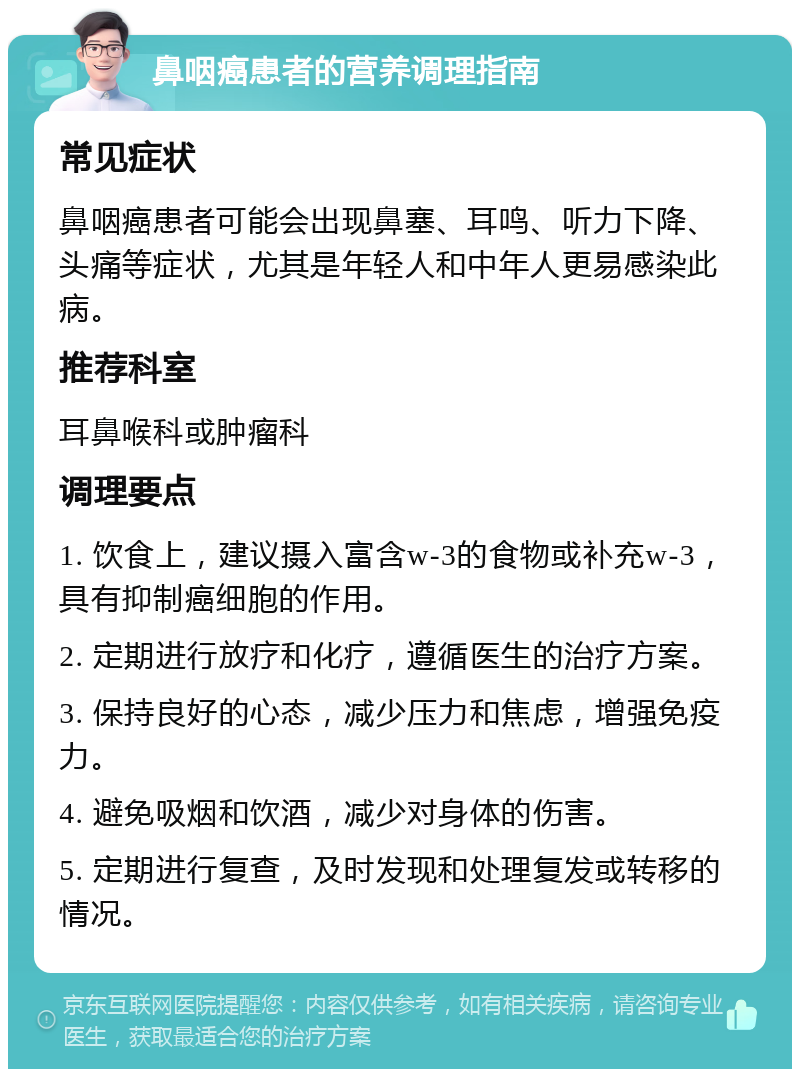 鼻咽癌患者的营养调理指南 常见症状 鼻咽癌患者可能会出现鼻塞、耳鸣、听力下降、头痛等症状，尤其是年轻人和中年人更易感染此病。 推荐科室 耳鼻喉科或肿瘤科 调理要点 1. 饮食上，建议摄入富含w-3的食物或补充w-3，具有抑制癌细胞的作用。 2. 定期进行放疗和化疗，遵循医生的治疗方案。 3. 保持良好的心态，减少压力和焦虑，增强免疫力。 4. 避免吸烟和饮酒，减少对身体的伤害。 5. 定期进行复查，及时发现和处理复发或转移的情况。