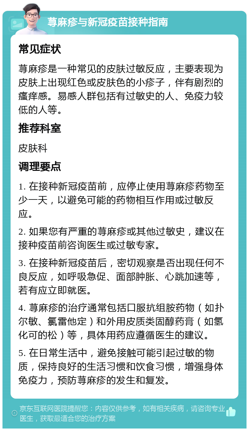 荨麻疹与新冠疫苗接种指南 常见症状 荨麻疹是一种常见的皮肤过敏反应，主要表现为皮肤上出现红色或皮肤色的小疹子，伴有剧烈的瘙痒感。易感人群包括有过敏史的人、免疫力较低的人等。 推荐科室 皮肤科 调理要点 1. 在接种新冠疫苗前，应停止使用荨麻疹药物至少一天，以避免可能的药物相互作用或过敏反应。 2. 如果您有严重的荨麻疹或其他过敏史，建议在接种疫苗前咨询医生或过敏专家。 3. 在接种新冠疫苗后，密切观察是否出现任何不良反应，如呼吸急促、面部肿胀、心跳加速等，若有应立即就医。 4. 荨麻疹的治疗通常包括口服抗组胺药物（如扑尔敏、氯雷他定）和外用皮质类固醇药膏（如氢化可的松）等，具体用药应遵循医生的建议。 5. 在日常生活中，避免接触可能引起过敏的物质，保持良好的生活习惯和饮食习惯，增强身体免疫力，预防荨麻疹的发生和复发。