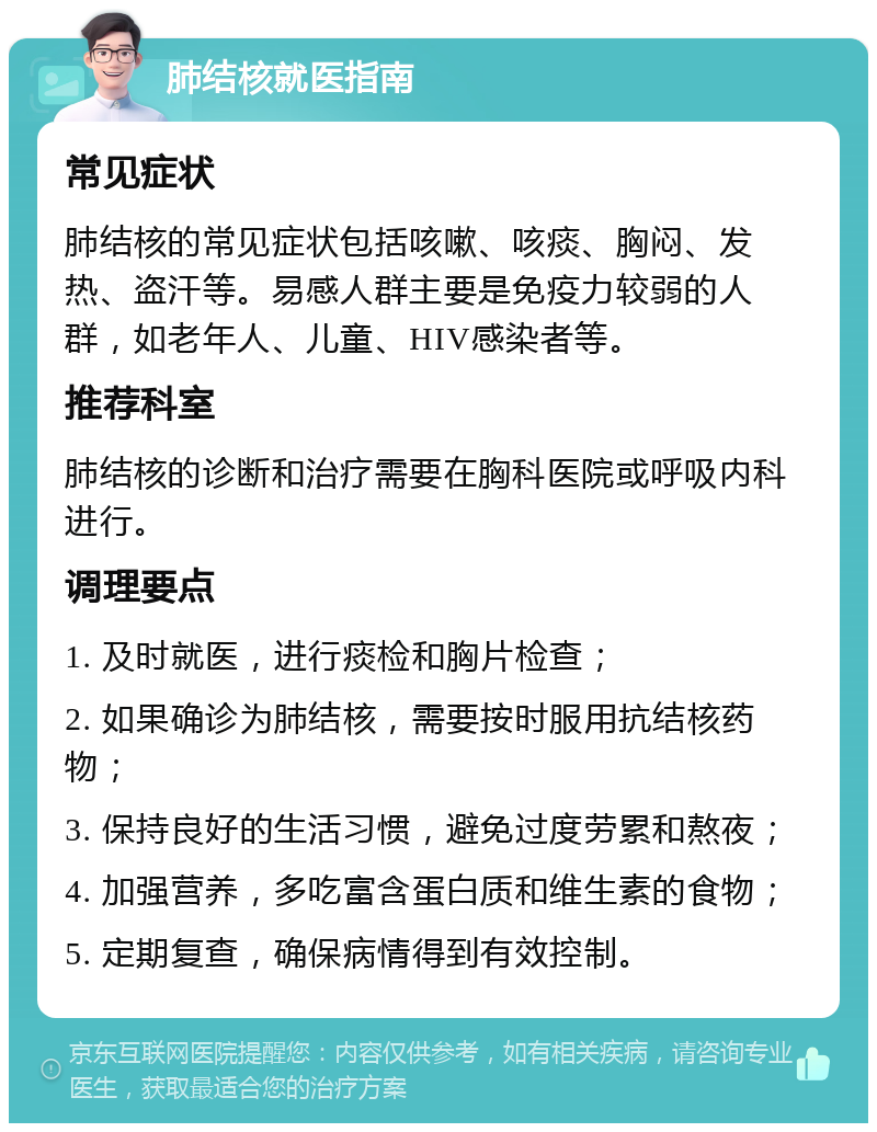 肺结核就医指南 常见症状 肺结核的常见症状包括咳嗽、咳痰、胸闷、发热、盗汗等。易感人群主要是免疫力较弱的人群，如老年人、儿童、HIV感染者等。 推荐科室 肺结核的诊断和治疗需要在胸科医院或呼吸内科进行。 调理要点 1. 及时就医，进行痰检和胸片检查； 2. 如果确诊为肺结核，需要按时服用抗结核药物； 3. 保持良好的生活习惯，避免过度劳累和熬夜； 4. 加强营养，多吃富含蛋白质和维生素的食物； 5. 定期复查，确保病情得到有效控制。