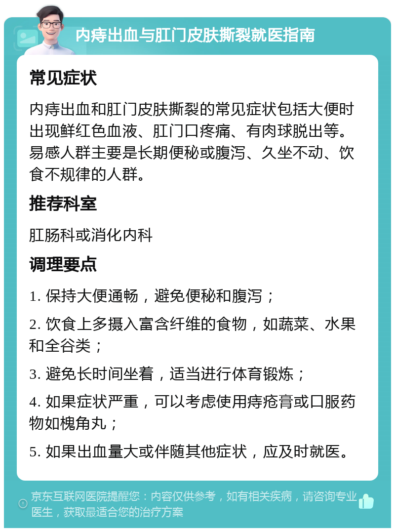 内痔出血与肛门皮肤撕裂就医指南 常见症状 内痔出血和肛门皮肤撕裂的常见症状包括大便时出现鲜红色血液、肛门口疼痛、有肉球脱出等。易感人群主要是长期便秘或腹泻、久坐不动、饮食不规律的人群。 推荐科室 肛肠科或消化内科 调理要点 1. 保持大便通畅，避免便秘和腹泻； 2. 饮食上多摄入富含纤维的食物，如蔬菜、水果和全谷类； 3. 避免长时间坐着，适当进行体育锻炼； 4. 如果症状严重，可以考虑使用痔疮膏或口服药物如槐角丸； 5. 如果出血量大或伴随其他症状，应及时就医。