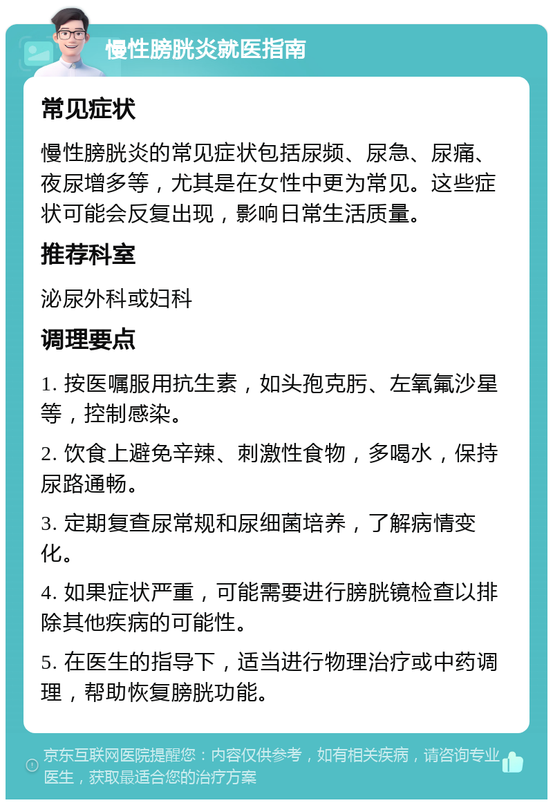 慢性膀胱炎就医指南 常见症状 慢性膀胱炎的常见症状包括尿频、尿急、尿痛、夜尿增多等，尤其是在女性中更为常见。这些症状可能会反复出现，影响日常生活质量。 推荐科室 泌尿外科或妇科 调理要点 1. 按医嘱服用抗生素，如头孢克肟、左氧氟沙星等，控制感染。 2. 饮食上避免辛辣、刺激性食物，多喝水，保持尿路通畅。 3. 定期复查尿常规和尿细菌培养，了解病情变化。 4. 如果症状严重，可能需要进行膀胱镜检查以排除其他疾病的可能性。 5. 在医生的指导下，适当进行物理治疗或中药调理，帮助恢复膀胱功能。