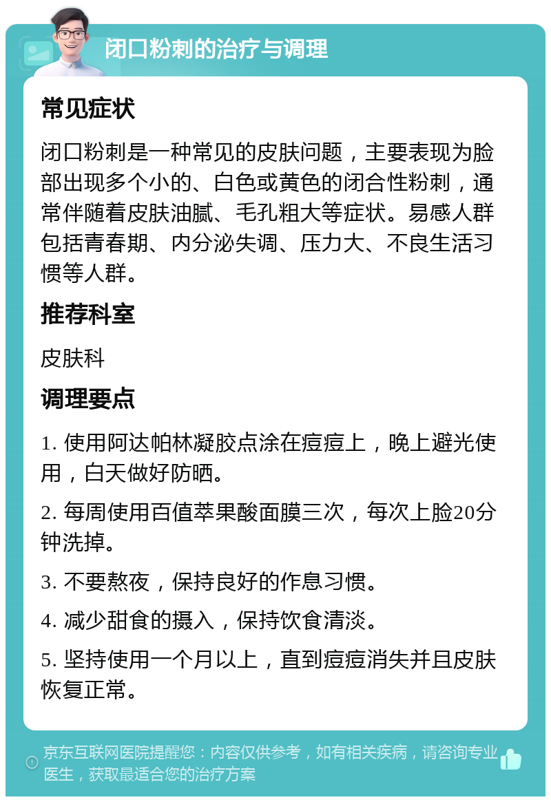 闭口粉刺的治疗与调理 常见症状 闭口粉刺是一种常见的皮肤问题，主要表现为脸部出现多个小的、白色或黄色的闭合性粉刺，通常伴随着皮肤油腻、毛孔粗大等症状。易感人群包括青春期、内分泌失调、压力大、不良生活习惯等人群。 推荐科室 皮肤科 调理要点 1. 使用阿达帕林凝胶点涂在痘痘上，晚上避光使用，白天做好防晒。 2. 每周使用百值萃果酸面膜三次，每次上脸20分钟洗掉。 3. 不要熬夜，保持良好的作息习惯。 4. 减少甜食的摄入，保持饮食清淡。 5. 坚持使用一个月以上，直到痘痘消失并且皮肤恢复正常。