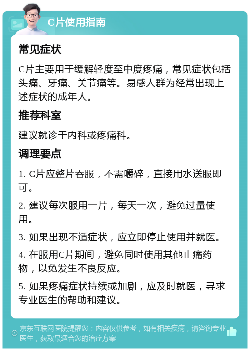 C片使用指南 常见症状 C片主要用于缓解轻度至中度疼痛，常见症状包括头痛、牙痛、关节痛等。易感人群为经常出现上述症状的成年人。 推荐科室 建议就诊于内科或疼痛科。 调理要点 1. C片应整片吞服，不需嚼碎，直接用水送服即可。 2. 建议每次服用一片，每天一次，避免过量使用。 3. 如果出现不适症状，应立即停止使用并就医。 4. 在服用C片期间，避免同时使用其他止痛药物，以免发生不良反应。 5. 如果疼痛症状持续或加剧，应及时就医，寻求专业医生的帮助和建议。