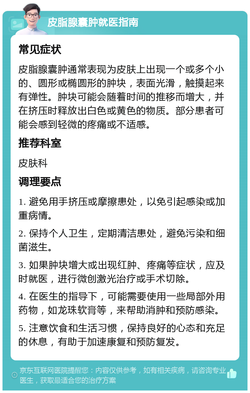 皮脂腺囊肿就医指南 常见症状 皮脂腺囊肿通常表现为皮肤上出现一个或多个小的、圆形或椭圆形的肿块，表面光滑，触摸起来有弹性。肿块可能会随着时间的推移而增大，并在挤压时释放出白色或黄色的物质。部分患者可能会感到轻微的疼痛或不适感。 推荐科室 皮肤科 调理要点 1. 避免用手挤压或摩擦患处，以免引起感染或加重病情。 2. 保持个人卫生，定期清洁患处，避免污染和细菌滋生。 3. 如果肿块增大或出现红肿、疼痛等症状，应及时就医，进行微创激光治疗或手术切除。 4. 在医生的指导下，可能需要使用一些局部外用药物，如龙珠软膏等，来帮助消肿和预防感染。 5. 注意饮食和生活习惯，保持良好的心态和充足的休息，有助于加速康复和预防复发。