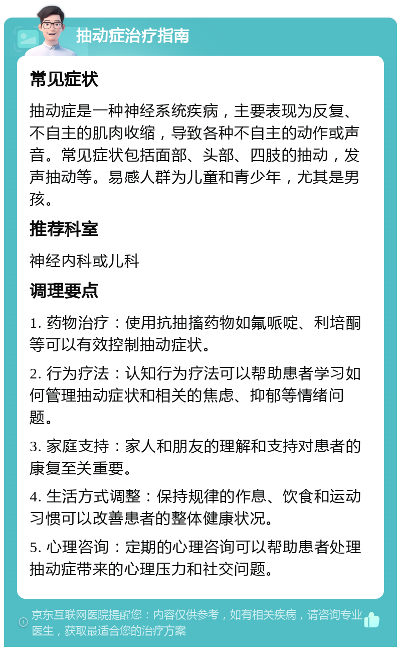 抽动症治疗指南 常见症状 抽动症是一种神经系统疾病，主要表现为反复、不自主的肌肉收缩，导致各种不自主的动作或声音。常见症状包括面部、头部、四肢的抽动，发声抽动等。易感人群为儿童和青少年，尤其是男孩。 推荐科室 神经内科或儿科 调理要点 1. 药物治疗：使用抗抽搐药物如氟哌啶、利培酮等可以有效控制抽动症状。 2. 行为疗法：认知行为疗法可以帮助患者学习如何管理抽动症状和相关的焦虑、抑郁等情绪问题。 3. 家庭支持：家人和朋友的理解和支持对患者的康复至关重要。 4. 生活方式调整：保持规律的作息、饮食和运动习惯可以改善患者的整体健康状况。 5. 心理咨询：定期的心理咨询可以帮助患者处理抽动症带来的心理压力和社交问题。