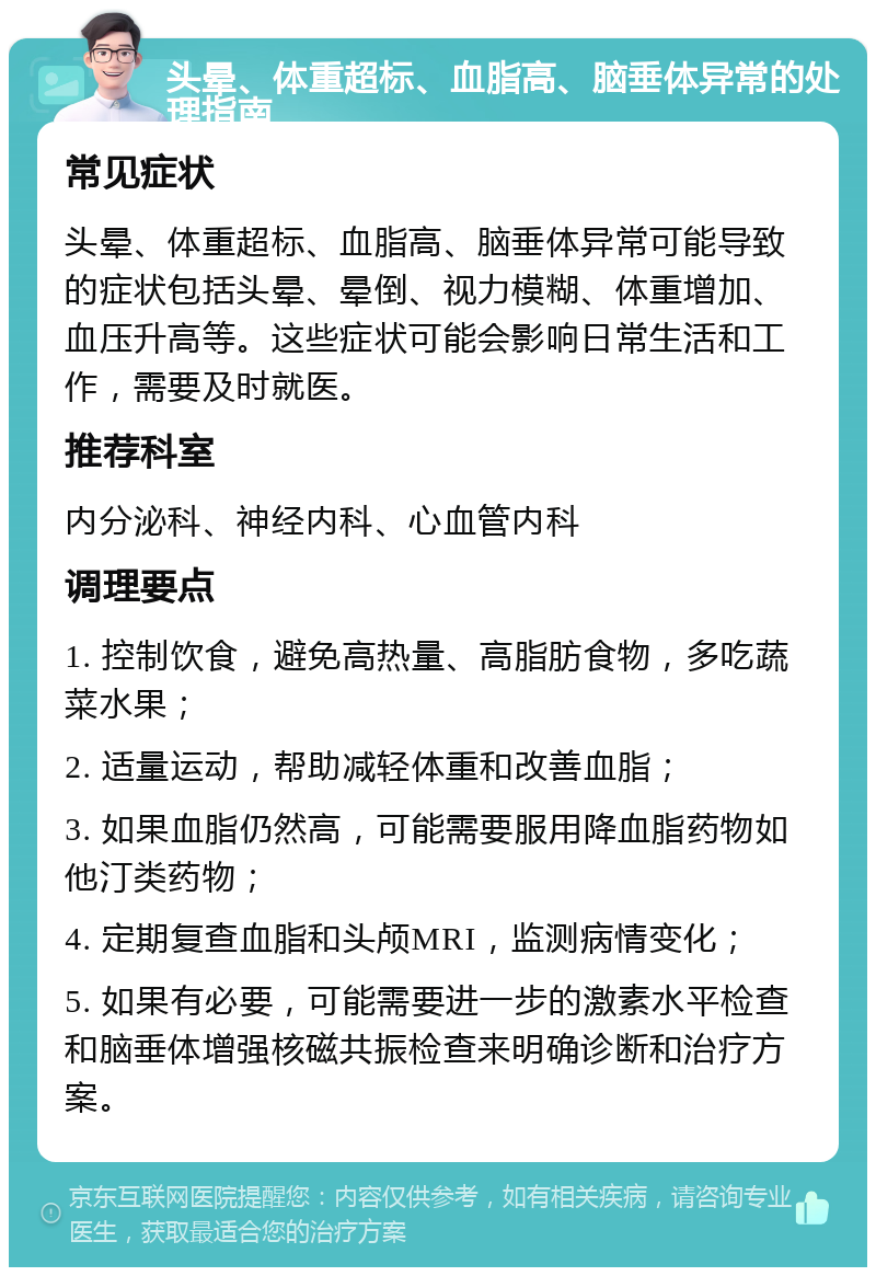 头晕、体重超标、血脂高、脑垂体异常的处理指南 常见症状 头晕、体重超标、血脂高、脑垂体异常可能导致的症状包括头晕、晕倒、视力模糊、体重增加、血压升高等。这些症状可能会影响日常生活和工作，需要及时就医。 推荐科室 内分泌科、神经内科、心血管内科 调理要点 1. 控制饮食，避免高热量、高脂肪食物，多吃蔬菜水果； 2. 适量运动，帮助减轻体重和改善血脂； 3. 如果血脂仍然高，可能需要服用降血脂药物如他汀类药物； 4. 定期复查血脂和头颅MRI，监测病情变化； 5. 如果有必要，可能需要进一步的激素水平检查和脑垂体增强核磁共振检查来明确诊断和治疗方案。