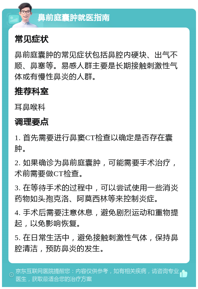 鼻前庭囊肿就医指南 常见症状 鼻前庭囊肿的常见症状包括鼻腔内硬块、出气不顺、鼻塞等。易感人群主要是长期接触刺激性气体或有慢性鼻炎的人群。 推荐科室 耳鼻喉科 调理要点 1. 首先需要进行鼻窦CT检查以确定是否存在囊肿。 2. 如果确诊为鼻前庭囊肿，可能需要手术治疗，术前需要做CT检查。 3. 在等待手术的过程中，可以尝试使用一些消炎药物如头孢克洛、阿莫西林等来控制炎症。 4. 手术后需要注意休息，避免剧烈运动和重物提起，以免影响恢复。 5. 在日常生活中，避免接触刺激性气体，保持鼻腔清洁，预防鼻炎的发生。