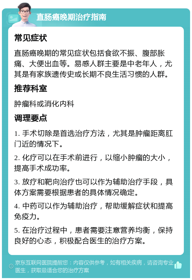 直肠癌晚期治疗指南 常见症状 直肠癌晚期的常见症状包括食欲不振、腹部胀痛、大便出血等。易感人群主要是中老年人，尤其是有家族遗传史或长期不良生活习惯的人群。 推荐科室 肿瘤科或消化内科 调理要点 1. 手术切除是首选治疗方法，尤其是肿瘤距离肛门近的情况下。 2. 化疗可以在手术前进行，以缩小肿瘤的大小，提高手术成功率。 3. 放疗和靶向治疗也可以作为辅助治疗手段，具体方案需要根据患者的具体情况确定。 4. 中药可以作为辅助治疗，帮助缓解症状和提高免疫力。 5. 在治疗过程中，患者需要注意营养均衡，保持良好的心态，积极配合医生的治疗方案。