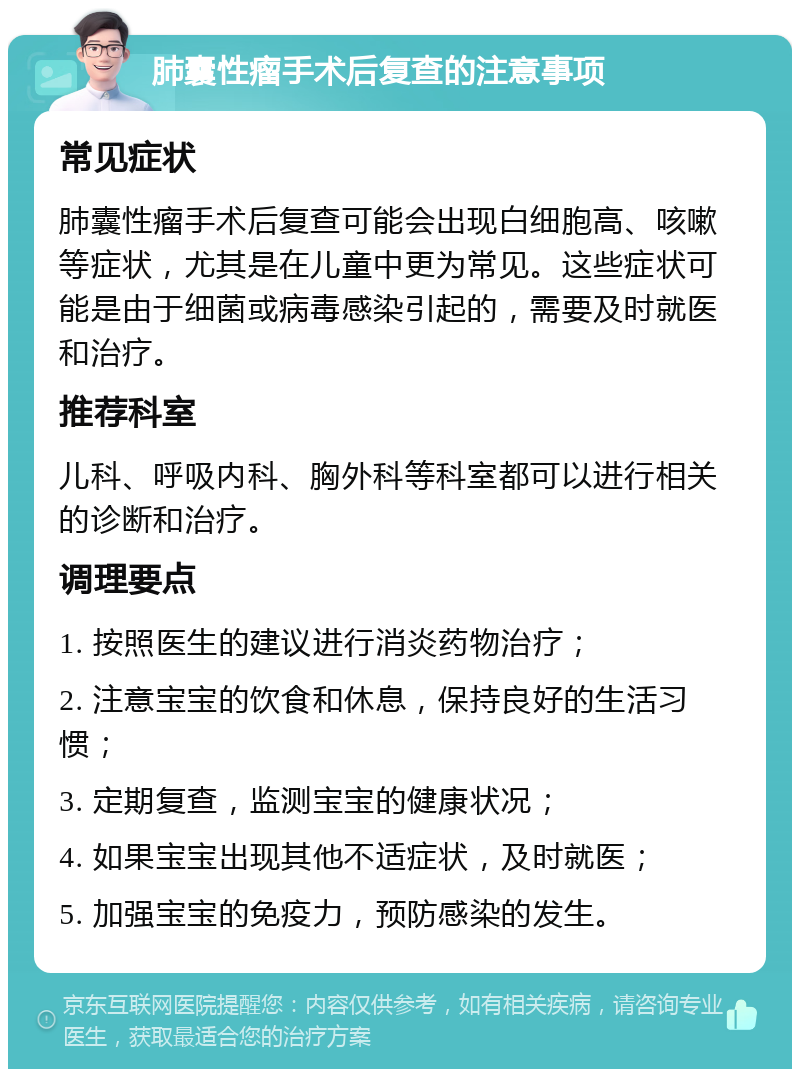 肺囊性瘤手术后复查的注意事项 常见症状 肺囊性瘤手术后复查可能会出现白细胞高、咳嗽等症状，尤其是在儿童中更为常见。这些症状可能是由于细菌或病毒感染引起的，需要及时就医和治疗。 推荐科室 儿科、呼吸内科、胸外科等科室都可以进行相关的诊断和治疗。 调理要点 1. 按照医生的建议进行消炎药物治疗； 2. 注意宝宝的饮食和休息，保持良好的生活习惯； 3. 定期复查，监测宝宝的健康状况； 4. 如果宝宝出现其他不适症状，及时就医； 5. 加强宝宝的免疫力，预防感染的发生。