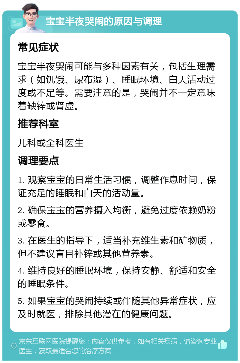 宝宝半夜哭闹的原因与调理 常见症状 宝宝半夜哭闹可能与多种因素有关，包括生理需求（如饥饿、尿布湿）、睡眠环境、白天活动过度或不足等。需要注意的是，哭闹并不一定意味着缺锌或肾虚。 推荐科室 儿科或全科医生 调理要点 1. 观察宝宝的日常生活习惯，调整作息时间，保证充足的睡眠和白天的活动量。 2. 确保宝宝的营养摄入均衡，避免过度依赖奶粉或零食。 3. 在医生的指导下，适当补充维生素和矿物质，但不建议盲目补锌或其他营养素。 4. 维持良好的睡眠环境，保持安静、舒适和安全的睡眠条件。 5. 如果宝宝的哭闹持续或伴随其他异常症状，应及时就医，排除其他潜在的健康问题。