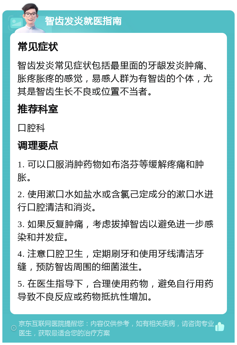 智齿发炎就医指南 常见症状 智齿发炎常见症状包括最里面的牙龈发炎肿痛、胀疼胀疼的感觉，易感人群为有智齿的个体，尤其是智齿生长不良或位置不当者。 推荐科室 口腔科 调理要点 1. 可以口服消肿药物如布洛芬等缓解疼痛和肿胀。 2. 使用漱口水如盐水或含氯己定成分的漱口水进行口腔清洁和消炎。 3. 如果反复肿痛，考虑拔掉智齿以避免进一步感染和并发症。 4. 注意口腔卫生，定期刷牙和使用牙线清洁牙缝，预防智齿周围的细菌滋生。 5. 在医生指导下，合理使用药物，避免自行用药导致不良反应或药物抵抗性增加。