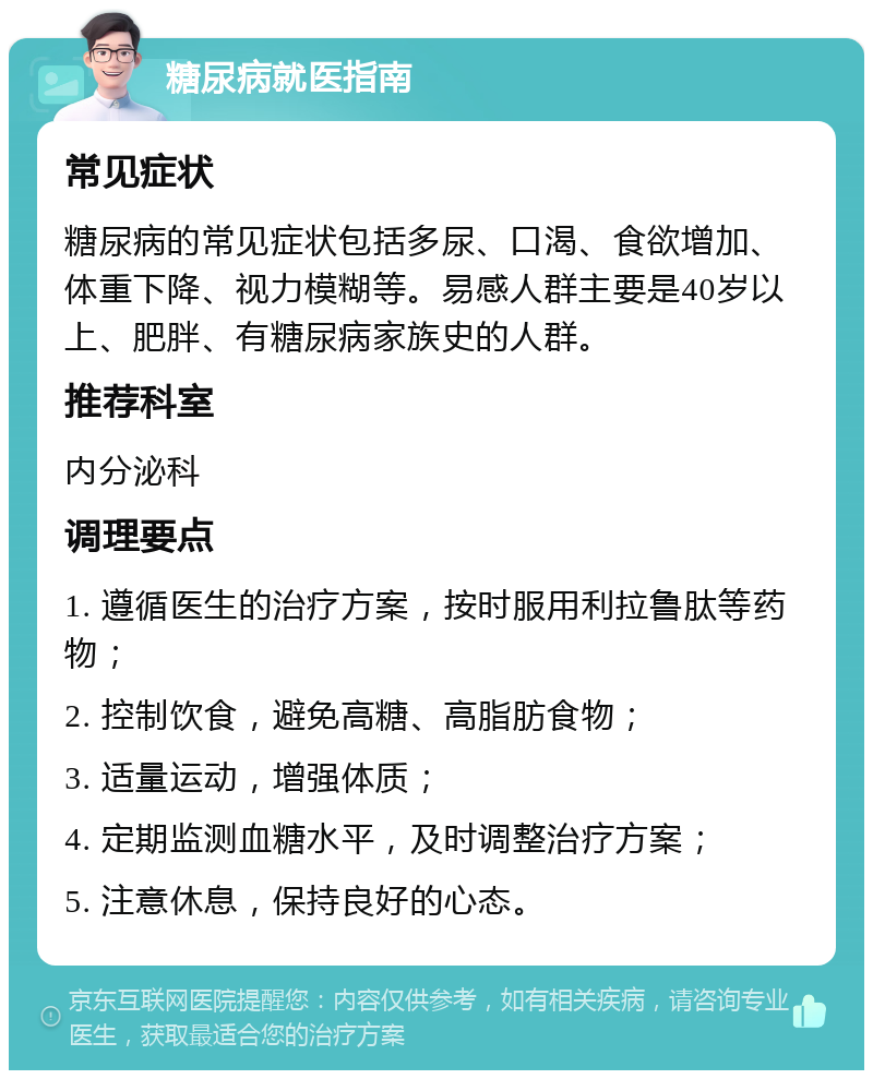 糖尿病就医指南 常见症状 糖尿病的常见症状包括多尿、口渴、食欲增加、体重下降、视力模糊等。易感人群主要是40岁以上、肥胖、有糖尿病家族史的人群。 推荐科室 内分泌科 调理要点 1. 遵循医生的治疗方案，按时服用利拉鲁肽等药物； 2. 控制饮食，避免高糖、高脂肪食物； 3. 适量运动，增强体质； 4. 定期监测血糖水平，及时调整治疗方案； 5. 注意休息，保持良好的心态。