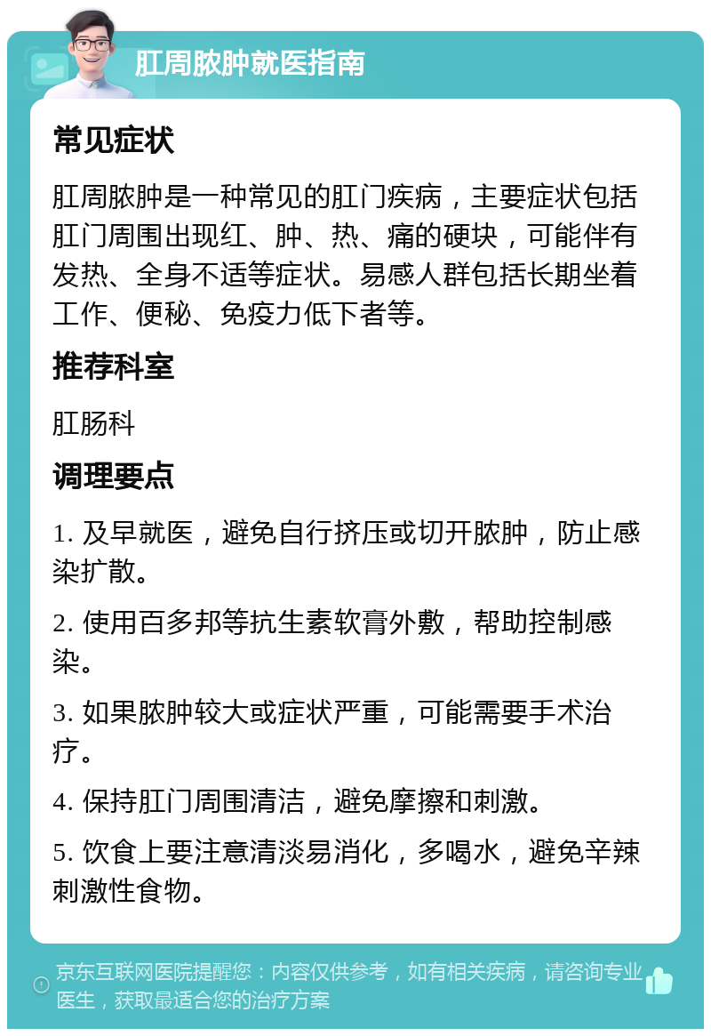 肛周脓肿就医指南 常见症状 肛周脓肿是一种常见的肛门疾病，主要症状包括肛门周围出现红、肿、热、痛的硬块，可能伴有发热、全身不适等症状。易感人群包括长期坐着工作、便秘、免疫力低下者等。 推荐科室 肛肠科 调理要点 1. 及早就医，避免自行挤压或切开脓肿，防止感染扩散。 2. 使用百多邦等抗生素软膏外敷，帮助控制感染。 3. 如果脓肿较大或症状严重，可能需要手术治疗。 4. 保持肛门周围清洁，避免摩擦和刺激。 5. 饮食上要注意清淡易消化，多喝水，避免辛辣刺激性食物。