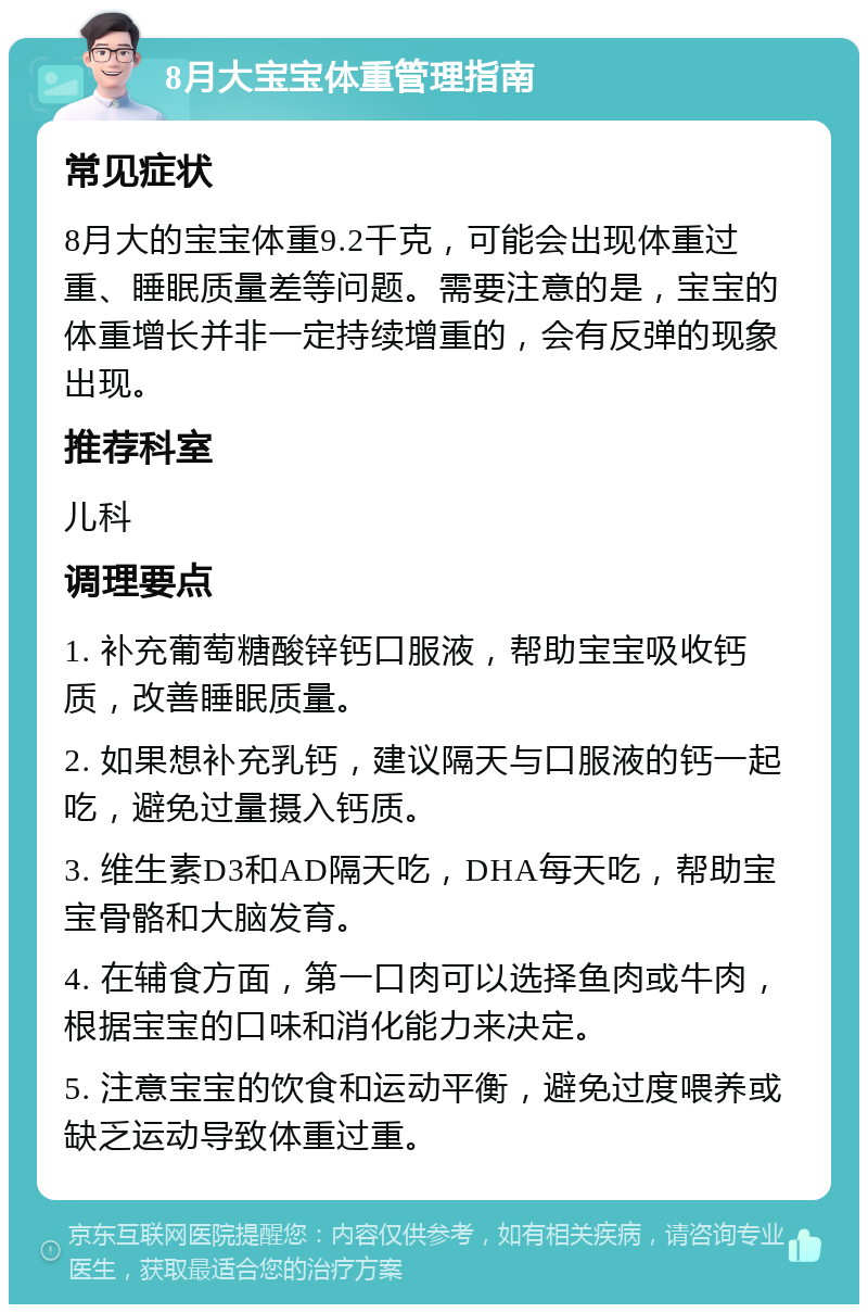 8月大宝宝体重管理指南 常见症状 8月大的宝宝体重9.2千克，可能会出现体重过重、睡眠质量差等问题。需要注意的是，宝宝的体重增长并非一定持续增重的，会有反弹的现象出现。 推荐科室 儿科 调理要点 1. 补充葡萄糖酸锌钙口服液，帮助宝宝吸收钙质，改善睡眠质量。 2. 如果想补充乳钙，建议隔天与口服液的钙一起吃，避免过量摄入钙质。 3. 维生素D3和AD隔天吃，DHA每天吃，帮助宝宝骨骼和大脑发育。 4. 在辅食方面，第一口肉可以选择鱼肉或牛肉，根据宝宝的口味和消化能力来决定。 5. 注意宝宝的饮食和运动平衡，避免过度喂养或缺乏运动导致体重过重。