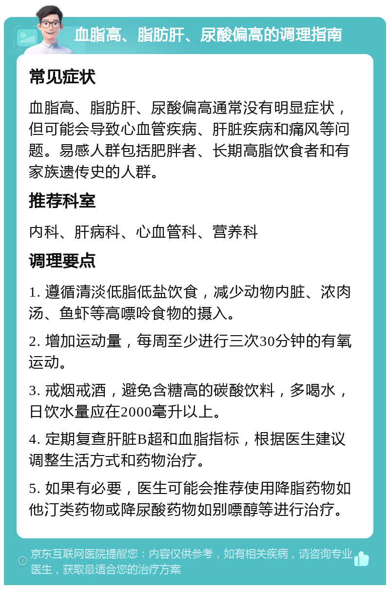 血脂高、脂肪肝、尿酸偏高的调理指南 常见症状 血脂高、脂肪肝、尿酸偏高通常没有明显症状，但可能会导致心血管疾病、肝脏疾病和痛风等问题。易感人群包括肥胖者、长期高脂饮食者和有家族遗传史的人群。 推荐科室 内科、肝病科、心血管科、营养科 调理要点 1. 遵循清淡低脂低盐饮食，减少动物内脏、浓肉汤、鱼虾等高嘌呤食物的摄入。 2. 增加运动量，每周至少进行三次30分钟的有氧运动。 3. 戒烟戒酒，避免含糖高的碳酸饮料，多喝水，日饮水量应在2000毫升以上。 4. 定期复查肝脏B超和血脂指标，根据医生建议调整生活方式和药物治疗。 5. 如果有必要，医生可能会推荐使用降脂药物如他汀类药物或降尿酸药物如别嘌醇等进行治疗。