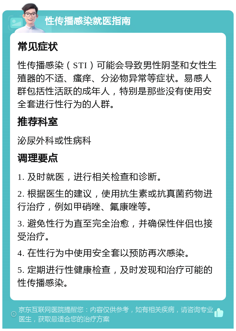 性传播感染就医指南 常见症状 性传播感染（STI）可能会导致男性阴茎和女性生殖器的不适、瘙痒、分泌物异常等症状。易感人群包括性活跃的成年人，特别是那些没有使用安全套进行性行为的人群。 推荐科室 泌尿外科或性病科 调理要点 1. 及时就医，进行相关检查和诊断。 2. 根据医生的建议，使用抗生素或抗真菌药物进行治疗，例如甲硝唑、氟康唑等。 3. 避免性行为直至完全治愈，并确保性伴侣也接受治疗。 4. 在性行为中使用安全套以预防再次感染。 5. 定期进行性健康检查，及时发现和治疗可能的性传播感染。