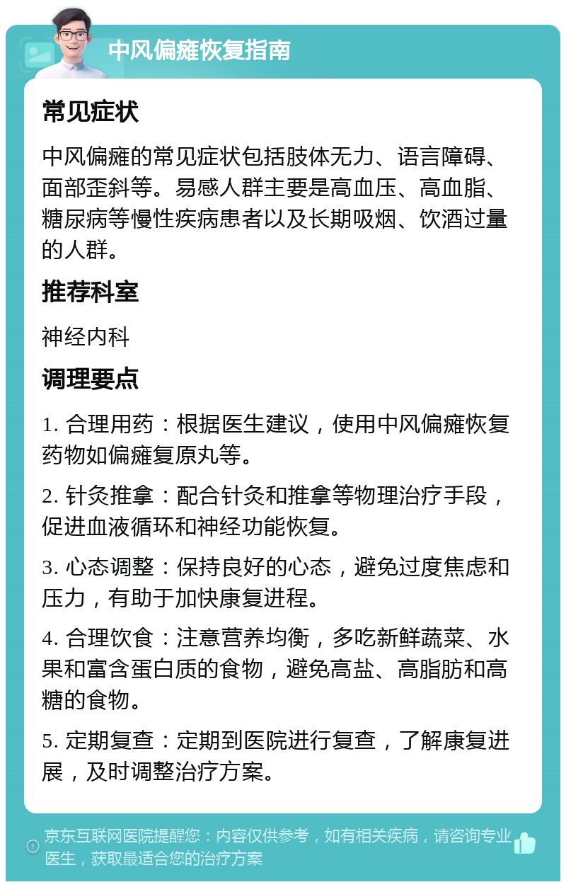 中风偏瘫恢复指南 常见症状 中风偏瘫的常见症状包括肢体无力、语言障碍、面部歪斜等。易感人群主要是高血压、高血脂、糖尿病等慢性疾病患者以及长期吸烟、饮酒过量的人群。 推荐科室 神经内科 调理要点 1. 合理用药：根据医生建议，使用中风偏瘫恢复药物如偏瘫复原丸等。 2. 针灸推拿：配合针灸和推拿等物理治疗手段，促进血液循环和神经功能恢复。 3. 心态调整：保持良好的心态，避免过度焦虑和压力，有助于加快康复进程。 4. 合理饮食：注意营养均衡，多吃新鲜蔬菜、水果和富含蛋白质的食物，避免高盐、高脂肪和高糖的食物。 5. 定期复查：定期到医院进行复查，了解康复进展，及时调整治疗方案。