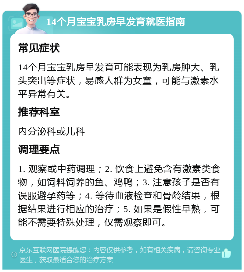 14个月宝宝乳房早发育就医指南 常见症状 14个月宝宝乳房早发育可能表现为乳房肿大、乳头突出等症状，易感人群为女童，可能与激素水平异常有关。 推荐科室 内分泌科或儿科 调理要点 1. 观察或中药调理；2. 饮食上避免含有激素类食物，如饲料饲养的鱼、鸡鸭；3. 注意孩子是否有误服避孕药等；4. 等待血液检查和骨龄结果，根据结果进行相应的治疗；5. 如果是假性早熟，可能不需要特殊处理，仅需观察即可。