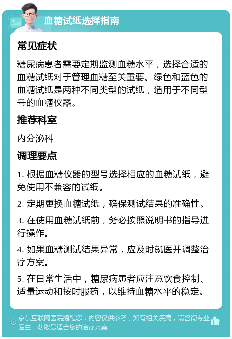 血糖试纸选择指南 常见症状 糖尿病患者需要定期监测血糖水平，选择合适的血糖试纸对于管理血糖至关重要。绿色和蓝色的血糖试纸是两种不同类型的试纸，适用于不同型号的血糖仪器。 推荐科室 内分泌科 调理要点 1. 根据血糖仪器的型号选择相应的血糖试纸，避免使用不兼容的试纸。 2. 定期更换血糖试纸，确保测试结果的准确性。 3. 在使用血糖试纸前，务必按照说明书的指导进行操作。 4. 如果血糖测试结果异常，应及时就医并调整治疗方案。 5. 在日常生活中，糖尿病患者应注意饮食控制、适量运动和按时服药，以维持血糖水平的稳定。