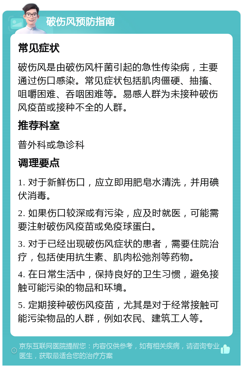 破伤风预防指南 常见症状 破伤风是由破伤风杆菌引起的急性传染病，主要通过伤口感染。常见症状包括肌肉僵硬、抽搐、咀嚼困难、吞咽困难等。易感人群为未接种破伤风疫苗或接种不全的人群。 推荐科室 普外科或急诊科 调理要点 1. 对于新鲜伤口，应立即用肥皂水清洗，并用碘伏消毒。 2. 如果伤口较深或有污染，应及时就医，可能需要注射破伤风疫苗或免疫球蛋白。 3. 对于已经出现破伤风症状的患者，需要住院治疗，包括使用抗生素、肌肉松弛剂等药物。 4. 在日常生活中，保持良好的卫生习惯，避免接触可能污染的物品和环境。 5. 定期接种破伤风疫苗，尤其是对于经常接触可能污染物品的人群，例如农民、建筑工人等。