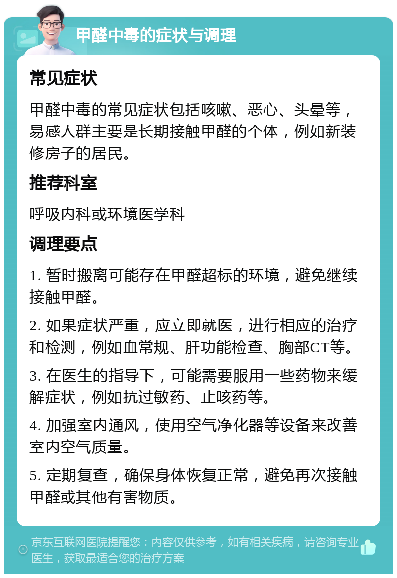 甲醛中毒的症状与调理 常见症状 甲醛中毒的常见症状包括咳嗽、恶心、头晕等，易感人群主要是长期接触甲醛的个体，例如新装修房子的居民。 推荐科室 呼吸内科或环境医学科 调理要点 1. 暂时搬离可能存在甲醛超标的环境，避免继续接触甲醛。 2. 如果症状严重，应立即就医，进行相应的治疗和检测，例如血常规、肝功能检查、胸部CT等。 3. 在医生的指导下，可能需要服用一些药物来缓解症状，例如抗过敏药、止咳药等。 4. 加强室内通风，使用空气净化器等设备来改善室内空气质量。 5. 定期复查，确保身体恢复正常，避免再次接触甲醛或其他有害物质。