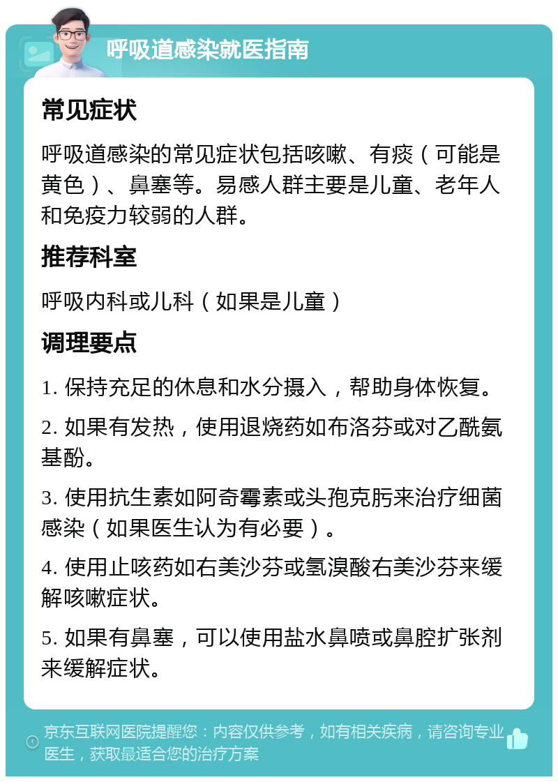 呼吸道感染就医指南 常见症状 呼吸道感染的常见症状包括咳嗽、有痰（可能是黄色）、鼻塞等。易感人群主要是儿童、老年人和免疫力较弱的人群。 推荐科室 呼吸内科或儿科（如果是儿童） 调理要点 1. 保持充足的休息和水分摄入，帮助身体恢复。 2. 如果有发热，使用退烧药如布洛芬或对乙酰氨基酚。 3. 使用抗生素如阿奇霉素或头孢克肟来治疗细菌感染（如果医生认为有必要）。 4. 使用止咳药如右美沙芬或氢溴酸右美沙芬来缓解咳嗽症状。 5. 如果有鼻塞，可以使用盐水鼻喷或鼻腔扩张剂来缓解症状。