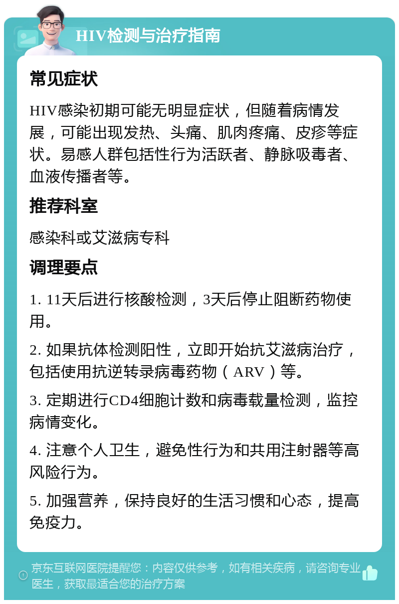 HIV检测与治疗指南 常见症状 HIV感染初期可能无明显症状，但随着病情发展，可能出现发热、头痛、肌肉疼痛、皮疹等症状。易感人群包括性行为活跃者、静脉吸毒者、血液传播者等。 推荐科室 感染科或艾滋病专科 调理要点 1. 11天后进行核酸检测，3天后停止阻断药物使用。 2. 如果抗体检测阳性，立即开始抗艾滋病治疗，包括使用抗逆转录病毒药物（ARV）等。 3. 定期进行CD4细胞计数和病毒载量检测，监控病情变化。 4. 注意个人卫生，避免性行为和共用注射器等高风险行为。 5. 加强营养，保持良好的生活习惯和心态，提高免疫力。