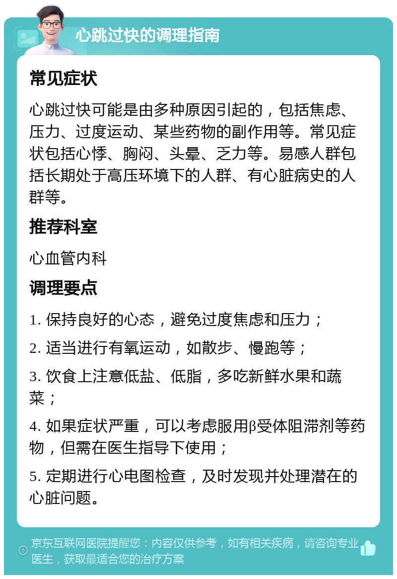 心跳过快的调理指南 常见症状 心跳过快可能是由多种原因引起的，包括焦虑、压力、过度运动、某些药物的副作用等。常见症状包括心悸、胸闷、头晕、乏力等。易感人群包括长期处于高压环境下的人群、有心脏病史的人群等。 推荐科室 心血管内科 调理要点 1. 保持良好的心态，避免过度焦虑和压力； 2. 适当进行有氧运动，如散步、慢跑等； 3. 饮食上注意低盐、低脂，多吃新鲜水果和蔬菜； 4. 如果症状严重，可以考虑服用β受体阻滞剂等药物，但需在医生指导下使用； 5. 定期进行心电图检查，及时发现并处理潜在的心脏问题。