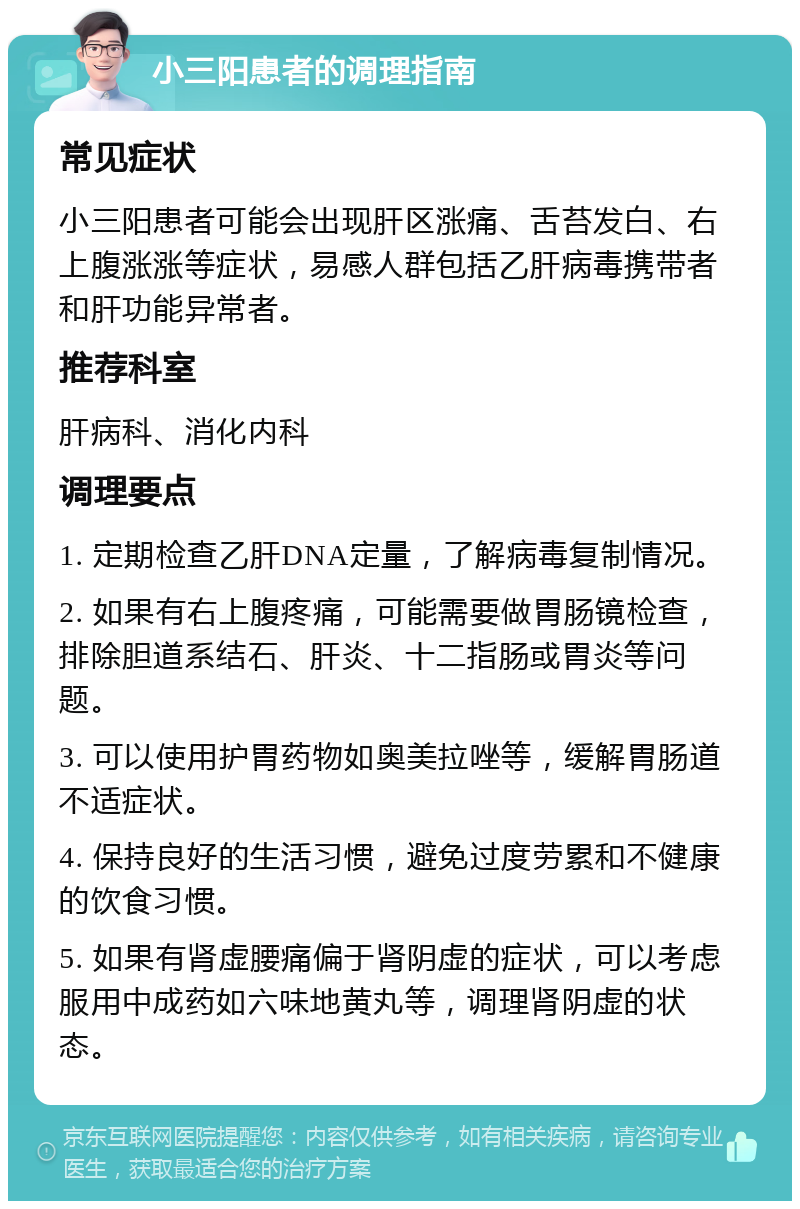 小三阳患者的调理指南 常见症状 小三阳患者可能会出现肝区涨痛、舌苔发白、右上腹涨涨等症状，易感人群包括乙肝病毒携带者和肝功能异常者。 推荐科室 肝病科、消化内科 调理要点 1. 定期检查乙肝DNA定量，了解病毒复制情况。 2. 如果有右上腹疼痛，可能需要做胃肠镜检查，排除胆道系结石、肝炎、十二指肠或胃炎等问题。 3. 可以使用护胃药物如奥美拉唑等，缓解胃肠道不适症状。 4. 保持良好的生活习惯，避免过度劳累和不健康的饮食习惯。 5. 如果有肾虚腰痛偏于肾阴虚的症状，可以考虑服用中成药如六味地黄丸等，调理肾阴虚的状态。