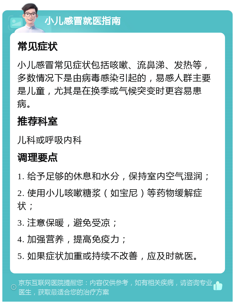 小儿感冒就医指南 常见症状 小儿感冒常见症状包括咳嗽、流鼻涕、发热等，多数情况下是由病毒感染引起的，易感人群主要是儿童，尤其是在换季或气候突变时更容易患病。 推荐科室 儿科或呼吸内科 调理要点 1. 给予足够的休息和水分，保持室内空气湿润； 2. 使用小儿咳嗽糖浆（如宝尼）等药物缓解症状； 3. 注意保暖，避免受凉； 4. 加强营养，提高免疫力； 5. 如果症状加重或持续不改善，应及时就医。