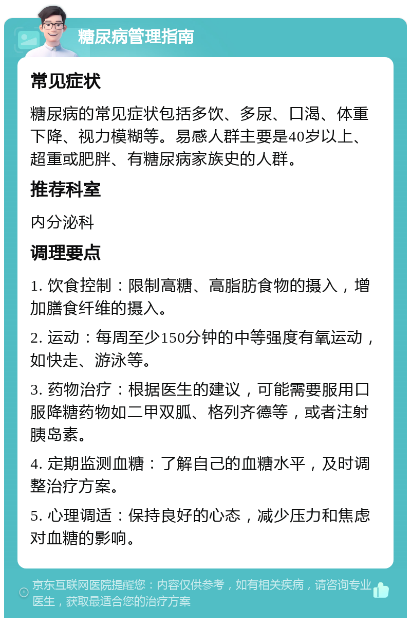 糖尿病管理指南 常见症状 糖尿病的常见症状包括多饮、多尿、口渴、体重下降、视力模糊等。易感人群主要是40岁以上、超重或肥胖、有糖尿病家族史的人群。 推荐科室 内分泌科 调理要点 1. 饮食控制：限制高糖、高脂肪食物的摄入，增加膳食纤维的摄入。 2. 运动：每周至少150分钟的中等强度有氧运动，如快走、游泳等。 3. 药物治疗：根据医生的建议，可能需要服用口服降糖药物如二甲双胍、格列齐德等，或者注射胰岛素。 4. 定期监测血糖：了解自己的血糖水平，及时调整治疗方案。 5. 心理调适：保持良好的心态，减少压力和焦虑对血糖的影响。