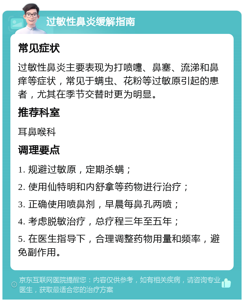 过敏性鼻炎缓解指南 常见症状 过敏性鼻炎主要表现为打喷嚏、鼻塞、流涕和鼻痒等症状，常见于螨虫、花粉等过敏原引起的患者，尤其在季节交替时更为明显。 推荐科室 耳鼻喉科 调理要点 1. 规避过敏原，定期杀螨； 2. 使用仙特明和内舒拿等药物进行治疗； 3. 正确使用喷鼻剂，早晨每鼻孔两喷； 4. 考虑脱敏治疗，总疗程三年至五年； 5. 在医生指导下，合理调整药物用量和频率，避免副作用。