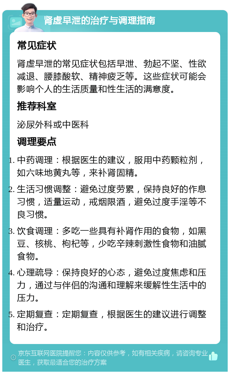 肾虚早泄的治疗与调理指南 常见症状 肾虚早泄的常见症状包括早泄、勃起不坚、性欲减退、腰膝酸软、精神疲乏等。这些症状可能会影响个人的生活质量和性生活的满意度。 推荐科室 泌尿外科或中医科 调理要点 中药调理：根据医生的建议，服用中药颗粒剂，如六味地黄丸等，来补肾固精。 生活习惯调整：避免过度劳累，保持良好的作息习惯，适量运动，戒烟限酒，避免过度手淫等不良习惯。 饮食调理：多吃一些具有补肾作用的食物，如黑豆、核桃、枸杞等，少吃辛辣刺激性食物和油腻食物。 心理疏导：保持良好的心态，避免过度焦虑和压力，通过与伴侣的沟通和理解来缓解性生活中的压力。 定期复查：定期复查，根据医生的建议进行调整和治疗。