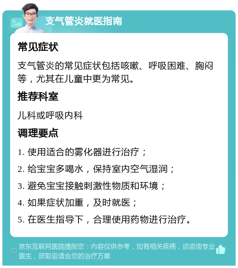 支气管炎就医指南 常见症状 支气管炎的常见症状包括咳嗽、呼吸困难、胸闷等，尤其在儿童中更为常见。 推荐科室 儿科或呼吸内科 调理要点 1. 使用适合的雾化器进行治疗； 2. 给宝宝多喝水，保持室内空气湿润； 3. 避免宝宝接触刺激性物质和环境； 4. 如果症状加重，及时就医； 5. 在医生指导下，合理使用药物进行治疗。