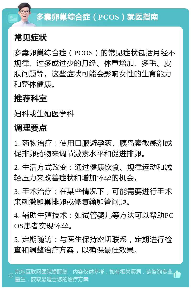 多囊卵巢综合症（PCOS）就医指南 常见症状 多囊卵巢综合症（PCOS）的常见症状包括月经不规律、过多或过少的月经、体重增加、多毛、皮肤问题等。这些症状可能会影响女性的生育能力和整体健康。 推荐科室 妇科或生殖医学科 调理要点 1. 药物治疗：使用口服避孕药、胰岛素敏感剂或促排卵药物来调节激素水平和促进排卵。 2. 生活方式改变：通过健康饮食、规律运动和减轻压力来改善症状和增加怀孕的机会。 3. 手术治疗：在某些情况下，可能需要进行手术来刺激卵巢排卵或修复输卵管问题。 4. 辅助生殖技术：如试管婴儿等方法可以帮助PCOS患者实现怀孕。 5. 定期随访：与医生保持密切联系，定期进行检查和调整治疗方案，以确保最佳效果。