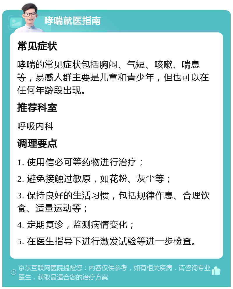 哮喘就医指南 常见症状 哮喘的常见症状包括胸闷、气短、咳嗽、喘息等，易感人群主要是儿童和青少年，但也可以在任何年龄段出现。 推荐科室 呼吸内科 调理要点 1. 使用信必可等药物进行治疗； 2. 避免接触过敏原，如花粉、灰尘等； 3. 保持良好的生活习惯，包括规律作息、合理饮食、适量运动等； 4. 定期复诊，监测病情变化； 5. 在医生指导下进行激发试验等进一步检查。