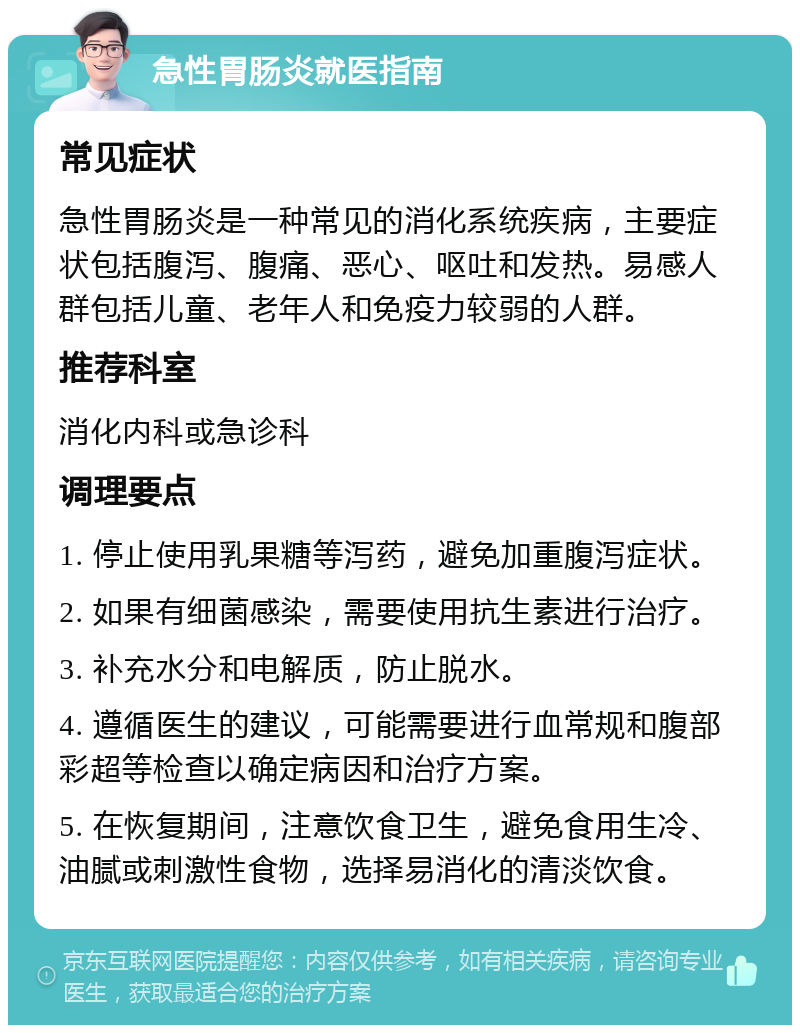 急性胃肠炎就医指南 常见症状 急性胃肠炎是一种常见的消化系统疾病，主要症状包括腹泻、腹痛、恶心、呕吐和发热。易感人群包括儿童、老年人和免疫力较弱的人群。 推荐科室 消化内科或急诊科 调理要点 1. 停止使用乳果糖等泻药，避免加重腹泻症状。 2. 如果有细菌感染，需要使用抗生素进行治疗。 3. 补充水分和电解质，防止脱水。 4. 遵循医生的建议，可能需要进行血常规和腹部彩超等检查以确定病因和治疗方案。 5. 在恢复期间，注意饮食卫生，避免食用生冷、油腻或刺激性食物，选择易消化的清淡饮食。