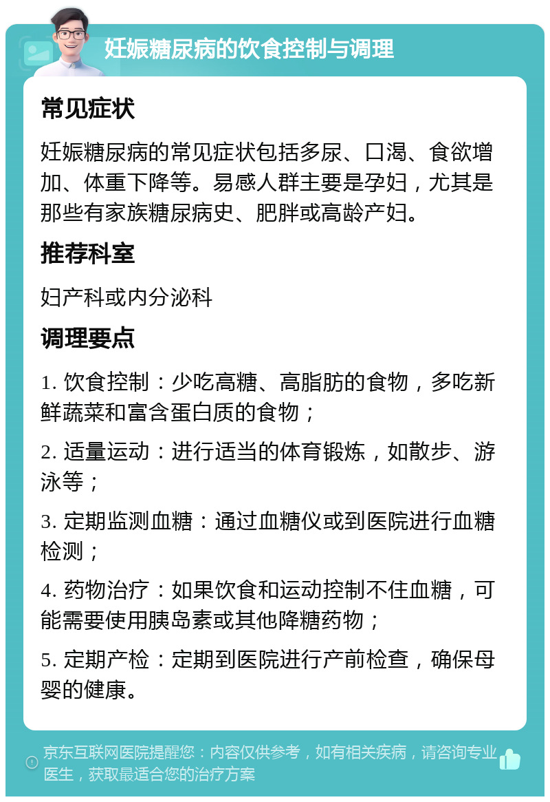 妊娠糖尿病的饮食控制与调理 常见症状 妊娠糖尿病的常见症状包括多尿、口渴、食欲增加、体重下降等。易感人群主要是孕妇，尤其是那些有家族糖尿病史、肥胖或高龄产妇。 推荐科室 妇产科或内分泌科 调理要点 1. 饮食控制：少吃高糖、高脂肪的食物，多吃新鲜蔬菜和富含蛋白质的食物； 2. 适量运动：进行适当的体育锻炼，如散步、游泳等； 3. 定期监测血糖：通过血糖仪或到医院进行血糖检测； 4. 药物治疗：如果饮食和运动控制不住血糖，可能需要使用胰岛素或其他降糖药物； 5. 定期产检：定期到医院进行产前检查，确保母婴的健康。