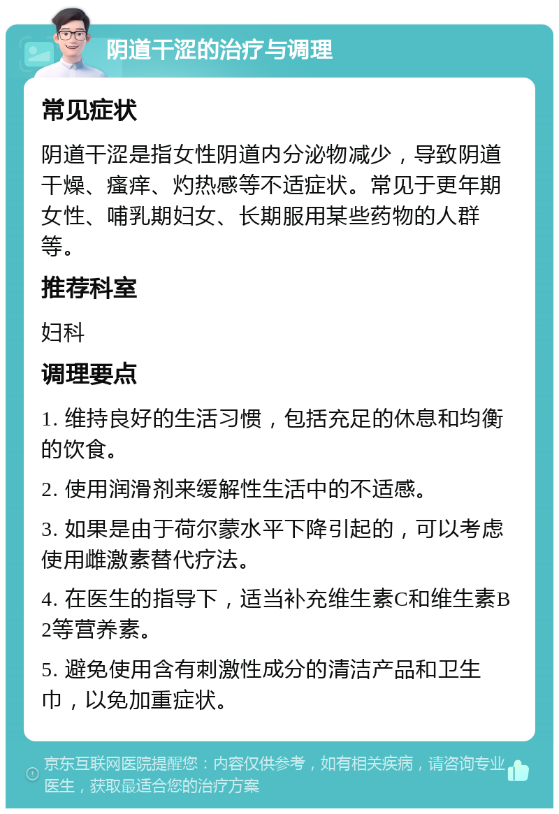 阴道干涩的治疗与调理 常见症状 阴道干涩是指女性阴道内分泌物减少，导致阴道干燥、瘙痒、灼热感等不适症状。常见于更年期女性、哺乳期妇女、长期服用某些药物的人群等。 推荐科室 妇科 调理要点 1. 维持良好的生活习惯，包括充足的休息和均衡的饮食。 2. 使用润滑剂来缓解性生活中的不适感。 3. 如果是由于荷尔蒙水平下降引起的，可以考虑使用雌激素替代疗法。 4. 在医生的指导下，适当补充维生素C和维生素B2等营养素。 5. 避免使用含有刺激性成分的清洁产品和卫生巾，以免加重症状。