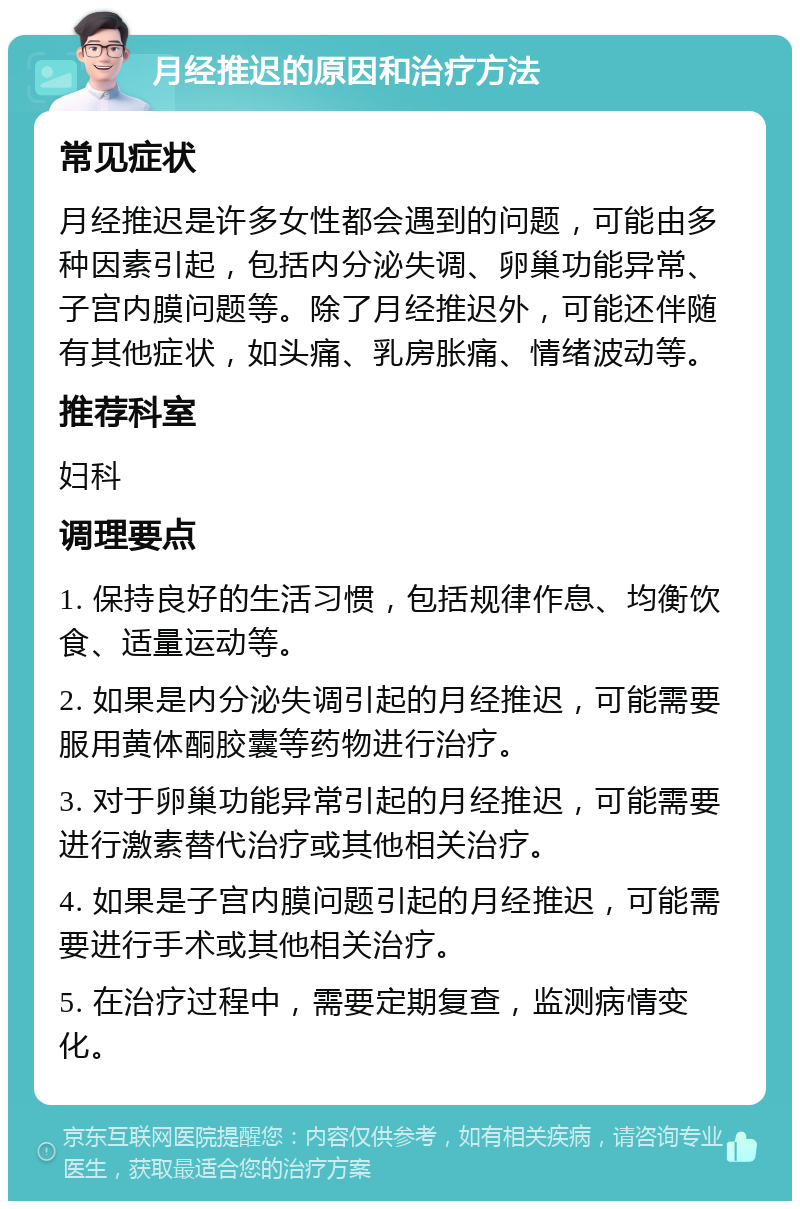 月经推迟的原因和治疗方法 常见症状 月经推迟是许多女性都会遇到的问题，可能由多种因素引起，包括内分泌失调、卵巢功能异常、子宫内膜问题等。除了月经推迟外，可能还伴随有其他症状，如头痛、乳房胀痛、情绪波动等。 推荐科室 妇科 调理要点 1. 保持良好的生活习惯，包括规律作息、均衡饮食、适量运动等。 2. 如果是内分泌失调引起的月经推迟，可能需要服用黄体酮胶囊等药物进行治疗。 3. 对于卵巢功能异常引起的月经推迟，可能需要进行激素替代治疗或其他相关治疗。 4. 如果是子宫内膜问题引起的月经推迟，可能需要进行手术或其他相关治疗。 5. 在治疗过程中，需要定期复查，监测病情变化。