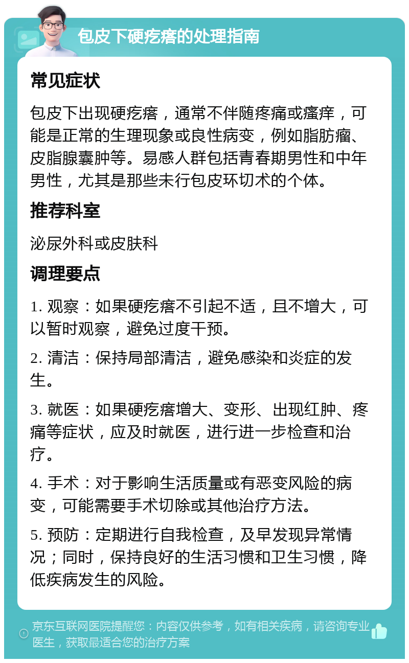 包皮下硬疙瘩的处理指南 常见症状 包皮下出现硬疙瘩，通常不伴随疼痛或瘙痒，可能是正常的生理现象或良性病变，例如脂肪瘤、皮脂腺囊肿等。易感人群包括青春期男性和中年男性，尤其是那些未行包皮环切术的个体。 推荐科室 泌尿外科或皮肤科 调理要点 1. 观察：如果硬疙瘩不引起不适，且不增大，可以暂时观察，避免过度干预。 2. 清洁：保持局部清洁，避免感染和炎症的发生。 3. 就医：如果硬疙瘩增大、变形、出现红肿、疼痛等症状，应及时就医，进行进一步检查和治疗。 4. 手术：对于影响生活质量或有恶变风险的病变，可能需要手术切除或其他治疗方法。 5. 预防：定期进行自我检查，及早发现异常情况；同时，保持良好的生活习惯和卫生习惯，降低疾病发生的风险。