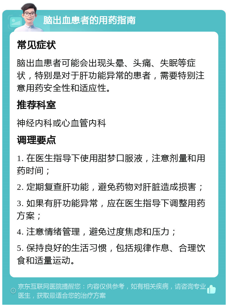 脑出血患者的用药指南 常见症状 脑出血患者可能会出现头晕、头痛、失眠等症状，特别是对于肝功能异常的患者，需要特别注意用药安全性和适应性。 推荐科室 神经内科或心血管内科 调理要点 1. 在医生指导下使用甜梦口服液，注意剂量和用药时间； 2. 定期复查肝功能，避免药物对肝脏造成损害； 3. 如果有肝功能异常，应在医生指导下调整用药方案； 4. 注意情绪管理，避免过度焦虑和压力； 5. 保持良好的生活习惯，包括规律作息、合理饮食和适量运动。