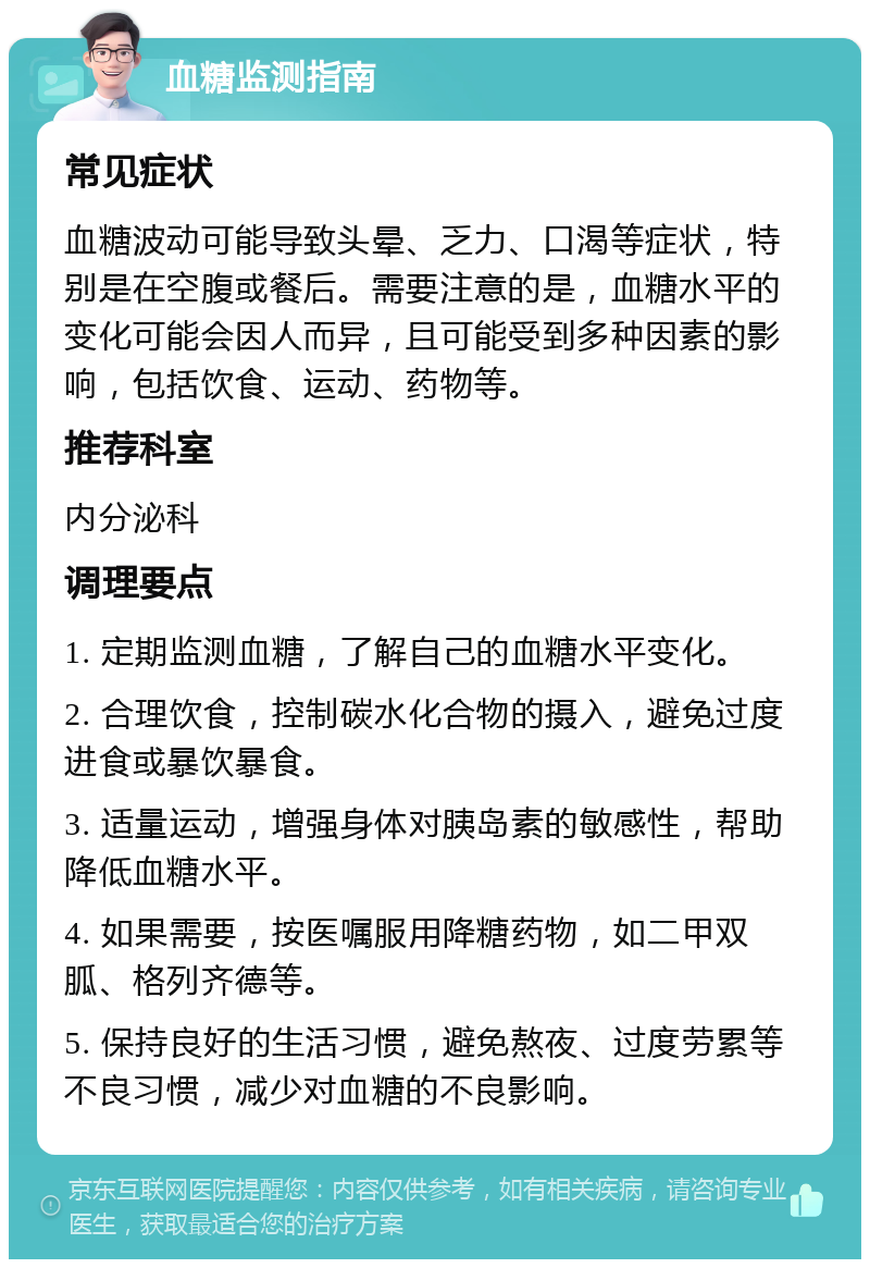 血糖监测指南 常见症状 血糖波动可能导致头晕、乏力、口渴等症状，特别是在空腹或餐后。需要注意的是，血糖水平的变化可能会因人而异，且可能受到多种因素的影响，包括饮食、运动、药物等。 推荐科室 内分泌科 调理要点 1. 定期监测血糖，了解自己的血糖水平变化。 2. 合理饮食，控制碳水化合物的摄入，避免过度进食或暴饮暴食。 3. 适量运动，增强身体对胰岛素的敏感性，帮助降低血糖水平。 4. 如果需要，按医嘱服用降糖药物，如二甲双胍、格列齐德等。 5. 保持良好的生活习惯，避免熬夜、过度劳累等不良习惯，减少对血糖的不良影响。