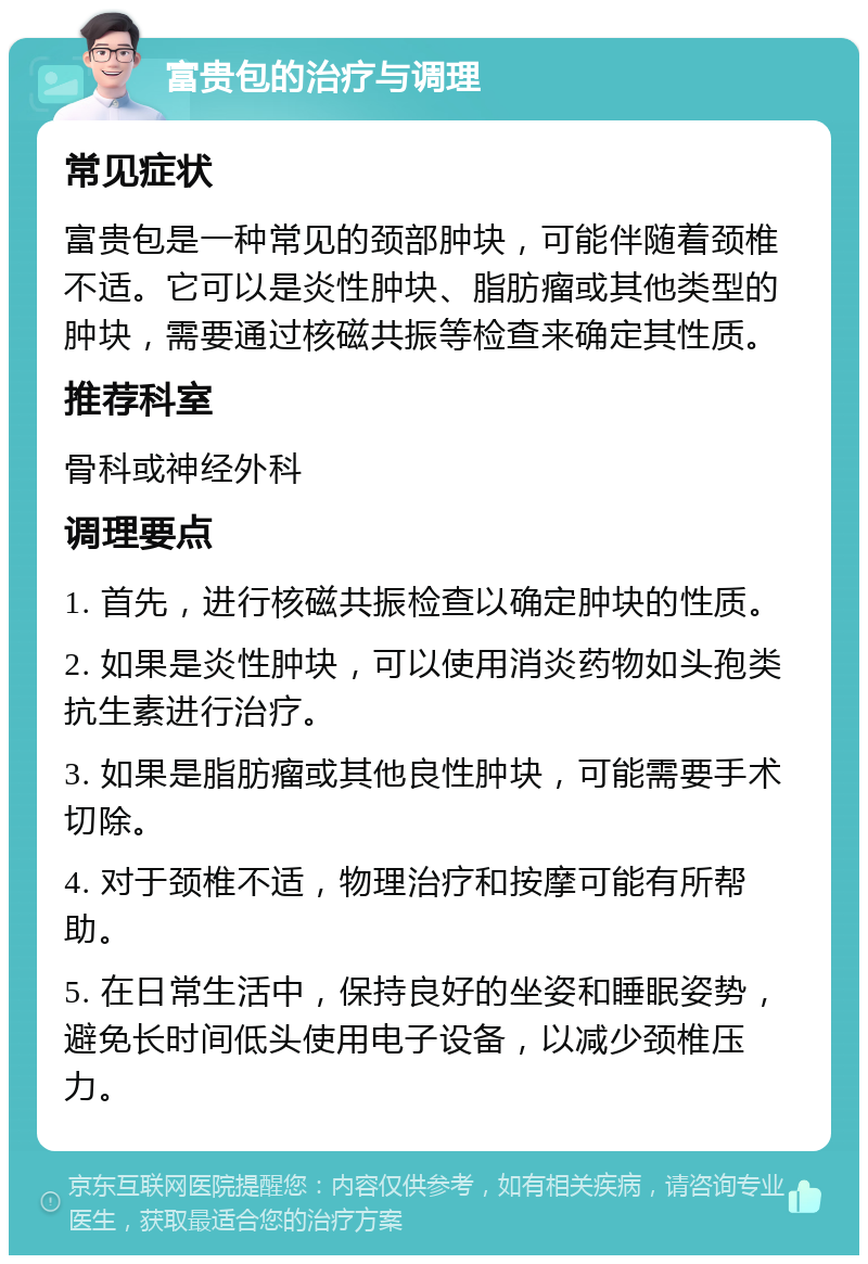 富贵包的治疗与调理 常见症状 富贵包是一种常见的颈部肿块，可能伴随着颈椎不适。它可以是炎性肿块、脂肪瘤或其他类型的肿块，需要通过核磁共振等检查来确定其性质。 推荐科室 骨科或神经外科 调理要点 1. 首先，进行核磁共振检查以确定肿块的性质。 2. 如果是炎性肿块，可以使用消炎药物如头孢类抗生素进行治疗。 3. 如果是脂肪瘤或其他良性肿块，可能需要手术切除。 4. 对于颈椎不适，物理治疗和按摩可能有所帮助。 5. 在日常生活中，保持良好的坐姿和睡眠姿势，避免长时间低头使用电子设备，以减少颈椎压力。