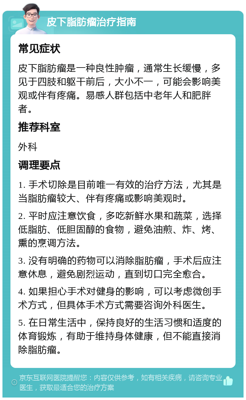 皮下脂肪瘤治疗指南 常见症状 皮下脂肪瘤是一种良性肿瘤，通常生长缓慢，多见于四肢和躯干前后，大小不一，可能会影响美观或伴有疼痛。易感人群包括中老年人和肥胖者。 推荐科室 外科 调理要点 1. 手术切除是目前唯一有效的治疗方法，尤其是当脂肪瘤较大、伴有疼痛或影响美观时。 2. 平时应注意饮食，多吃新鲜水果和蔬菜，选择低脂肪、低胆固醇的食物，避免油煎、炸、烤、熏的烹调方法。 3. 没有明确的药物可以消除脂肪瘤，手术后应注意休息，避免剧烈运动，直到切口完全愈合。 4. 如果担心手术对健身的影响，可以考虑微创手术方式，但具体手术方式需要咨询外科医生。 5. 在日常生活中，保持良好的生活习惯和适度的体育锻炼，有助于维持身体健康，但不能直接消除脂肪瘤。