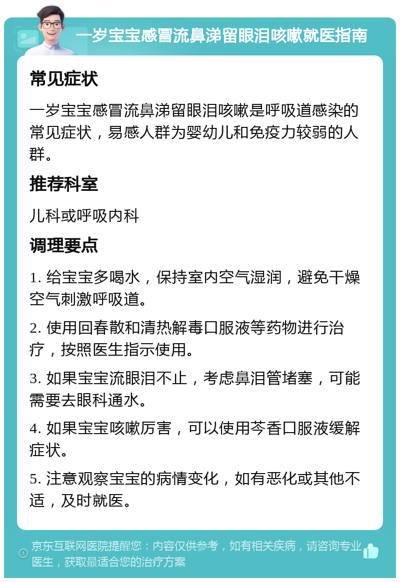 一岁宝宝感冒流鼻涕留眼泪咳嗽就医指南 常见症状 一岁宝宝感冒流鼻涕留眼泪咳嗽是呼吸道感染的常见症状，易感人群为婴幼儿和免疫力较弱的人群。 推荐科室 儿科或呼吸内科 调理要点 1. 给宝宝多喝水，保持室内空气湿润，避免干燥空气刺激呼吸道。 2. 使用回春散和清热解毒口服液等药物进行治疗，按照医生指示使用。 3. 如果宝宝流眼泪不止，考虑鼻泪管堵塞，可能需要去眼科通水。 4. 如果宝宝咳嗽厉害，可以使用芩香口服液缓解症状。 5. 注意观察宝宝的病情变化，如有恶化或其他不适，及时就医。