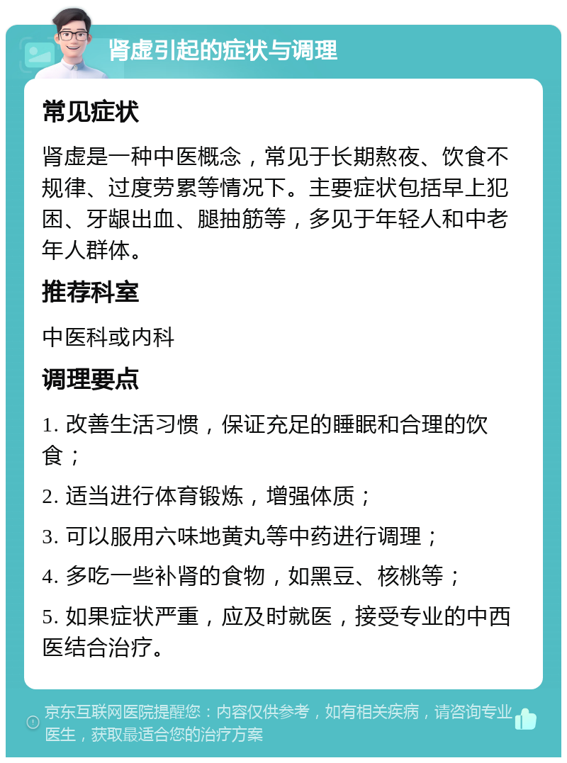 肾虚引起的症状与调理 常见症状 肾虚是一种中医概念，常见于长期熬夜、饮食不规律、过度劳累等情况下。主要症状包括早上犯困、牙龈出血、腿抽筋等，多见于年轻人和中老年人群体。 推荐科室 中医科或内科 调理要点 1. 改善生活习惯，保证充足的睡眠和合理的饮食； 2. 适当进行体育锻炼，增强体质； 3. 可以服用六味地黄丸等中药进行调理； 4. 多吃一些补肾的食物，如黑豆、核桃等； 5. 如果症状严重，应及时就医，接受专业的中西医结合治疗。